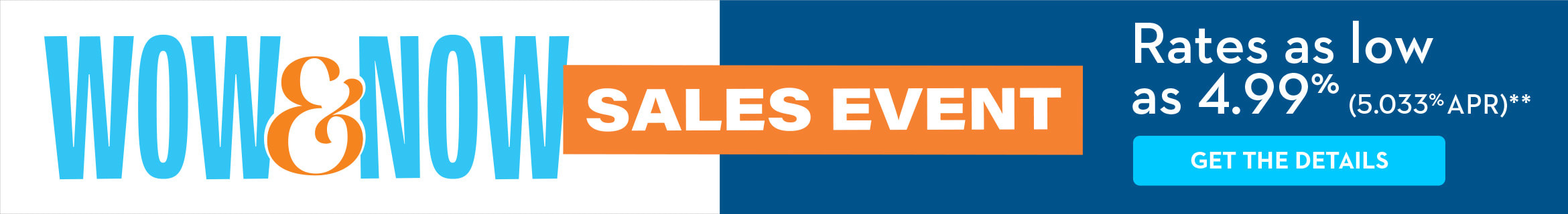WOW & NOW SALES EVENT Rates as low as 4.99% (5.033% APR)** GET THE DETAILS