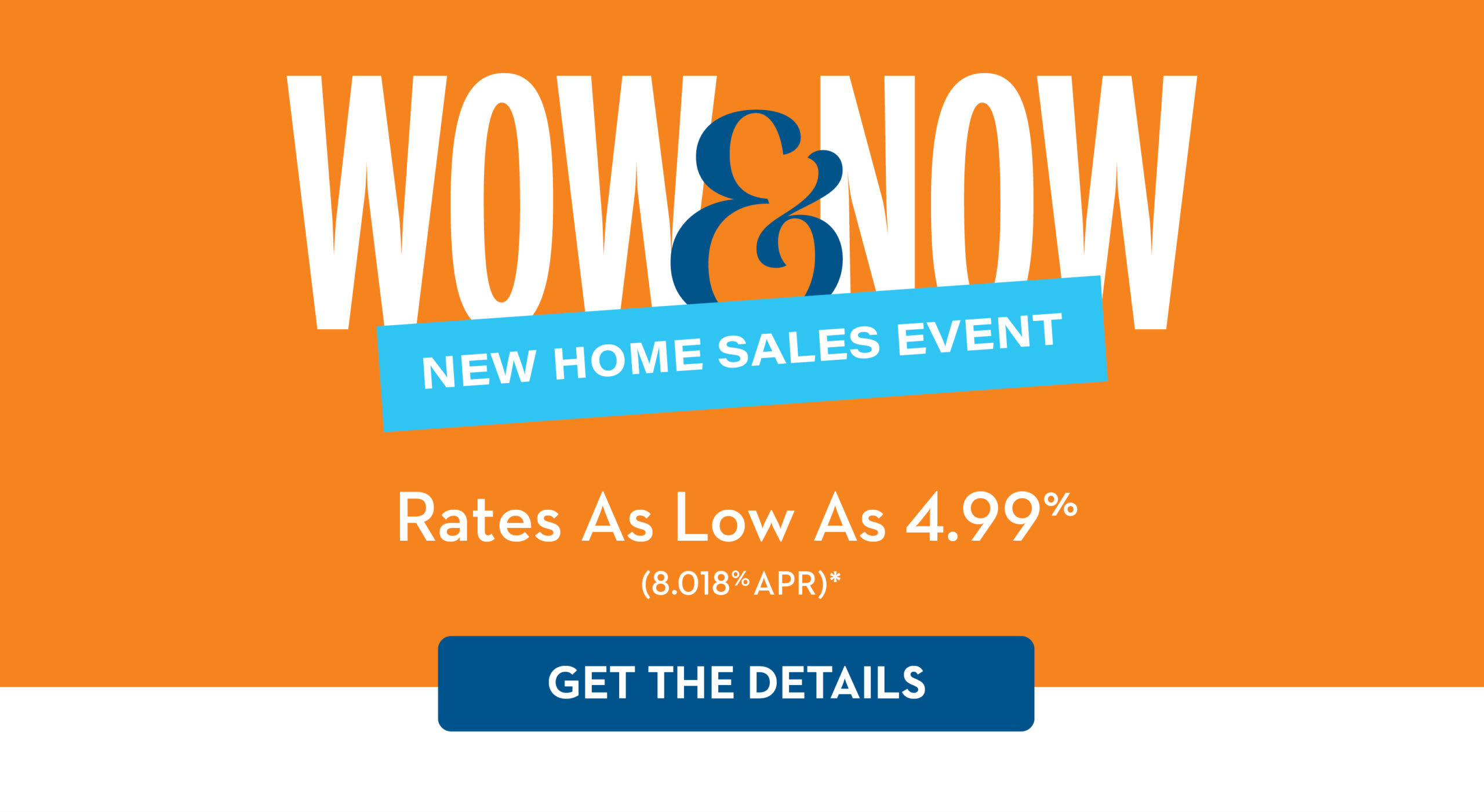WOW & NOW | NEW HOME SALES EVENT | Rates As Low As 4.99% (8.018% APR)* | GET THE DETAILS