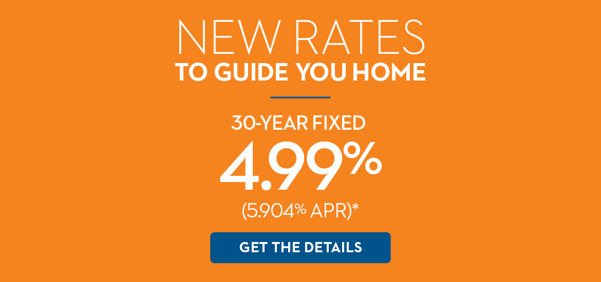 NEW RATES TO YOU HOME | 30-YEAR FIXED 4.99% (5.904% APR)* | GET THE DETAILS