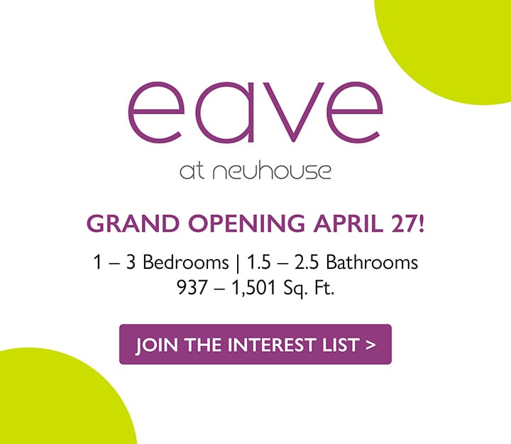eave at neuhouse | GRAND OPENING APRIL 27! | 1 - 3 Bedrooms | 1.5 - 2.5 Bathrooms | 937 - 1,501 Sq. Ft. | JOIN THE INTEREST LIST >