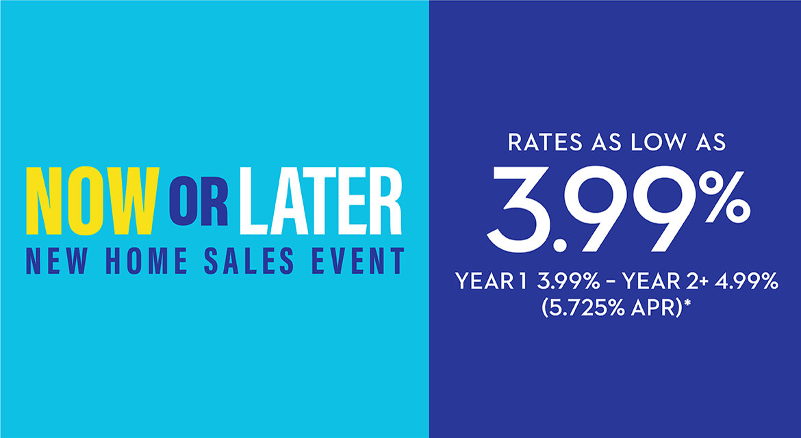 NOW OR LATER - NEW HOME SALES EVENT - RATES AS LOW AS 3.99% - YEAR 1 3.99% - YEAR 2+ 4.99% (5.725% APR)*