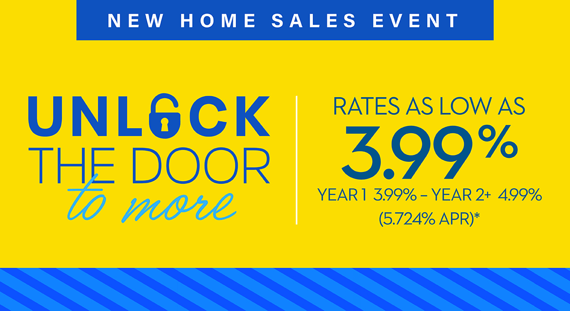 NEW HOME SALES EVENT - UNLOCK THE DOOR TO MORE - RATES AS LOW AS 3.99% - YEAR 1 3.99% - YEAR 2+ 4.99% (5.724% APR)*