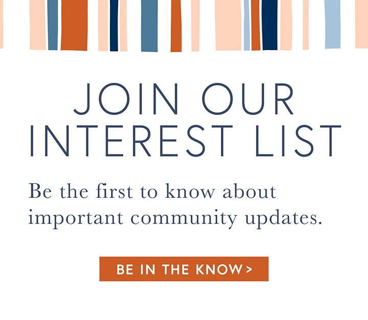 JOIN OUR INTEREST LIST - Be the first to know about important community updates. - BE IN THE KNOW