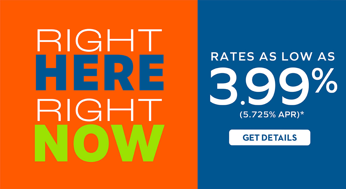 RIGHT HERE RIGHT NOW RATES AS LOW AS 3.99% (5.725% APR)* GET DETAILS