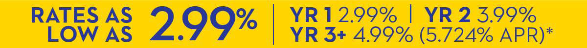 Rates As Low As 2.99% | Year 1 - 2.99% | Year 2 - 3.99% | Year 3+ - 4.99% (5.724% APR)*