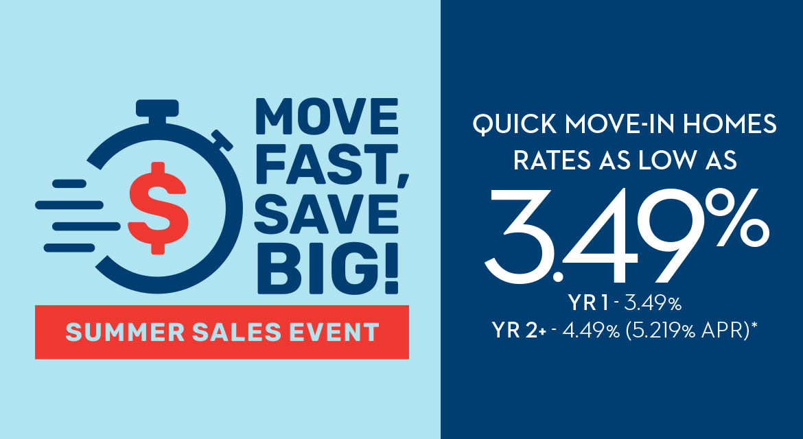 MOVE FAST, SAVE BIG! SUMMER SALES EVENT - QUICK MOVE-IN HOMES RATES AS LOW AS 3.49% YR1 - 3.49% - YR2+ - 4.49% (5.219% APR)*