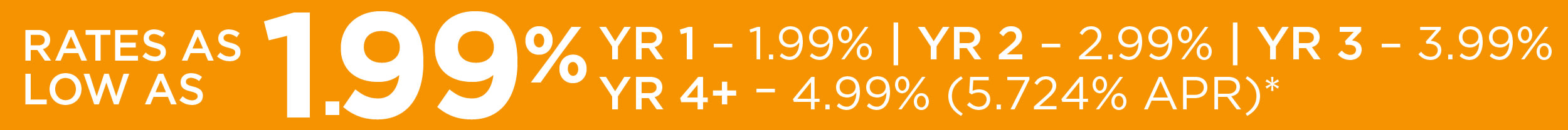 RATES AS LOW AS 1.99% YR 1 - 1.99% | YR 2 - 2.99% | YR 3 - 3.99% | YR 4+ - 4.99% (5.724% APR)*