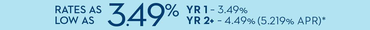 RATES AS LOW AS 3.49% YR1 - 3.49% - YR2+ - 4.49% (5.219% APR)*