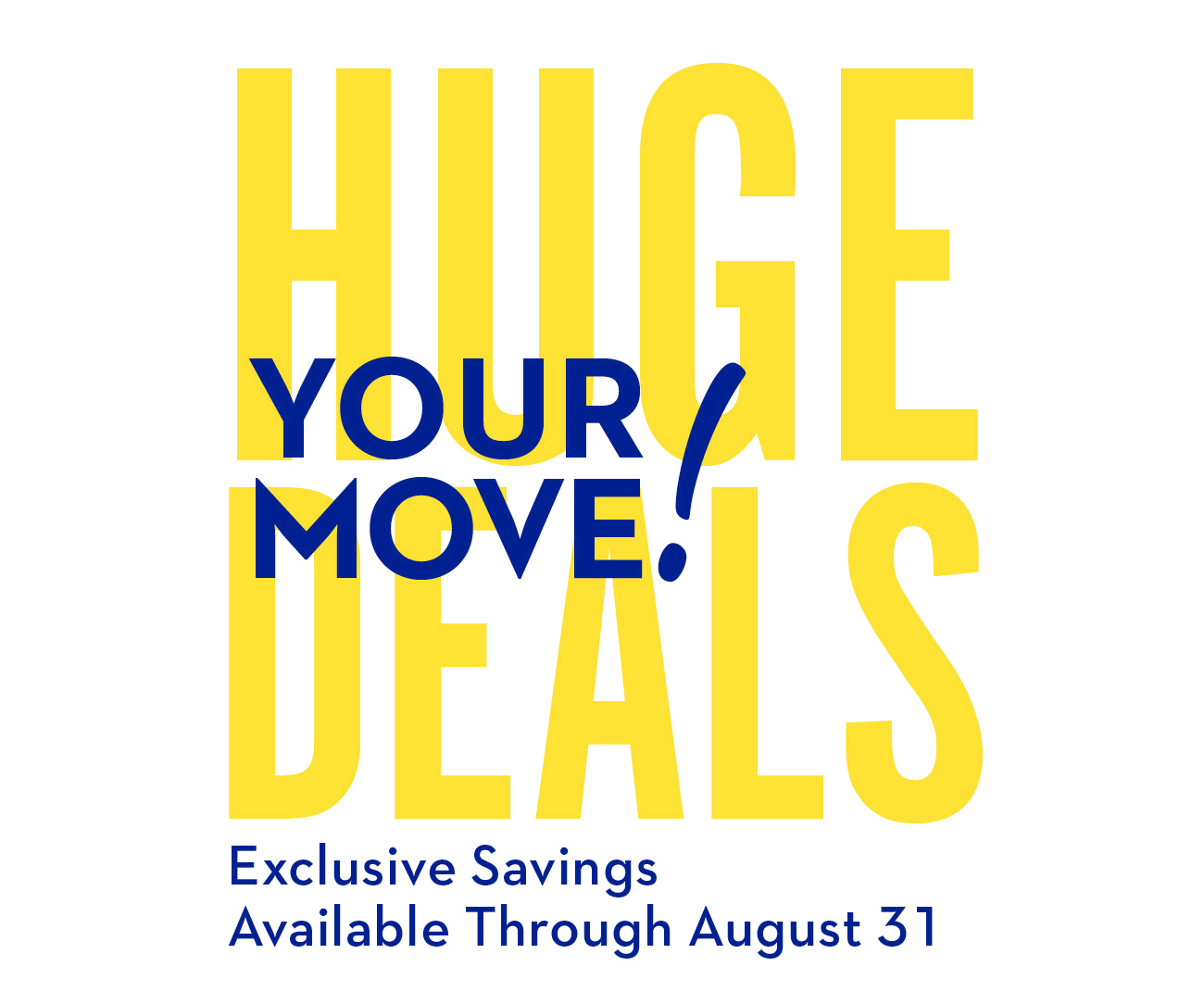 HUGE DEALS – YOUR MOVE! | Exclusive Savings Available Through August 31