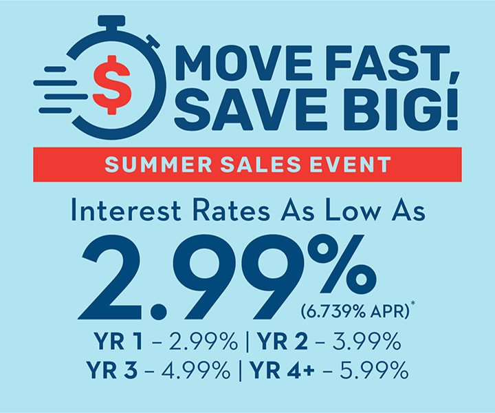 MOVE FAST, SAVE BIG | SUMMER SALES EVENT | Interest Rates As Low As 2.99% (6.739% APR)* | YR 1 - 2.99% | YR 2 - 3.99% | YR 3 - 4.99% | YR 4+ - 5.99%