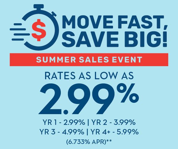 MOVE FAST, SAVE BIG! SUMMER SALES EVENT | RATES AS LOW AS 2.99% | YR 1 - 2.99% | YR 2 - 3.99% | YR 3 - 4.99% | YR 4+ - 5.99% (6.733% APR)**