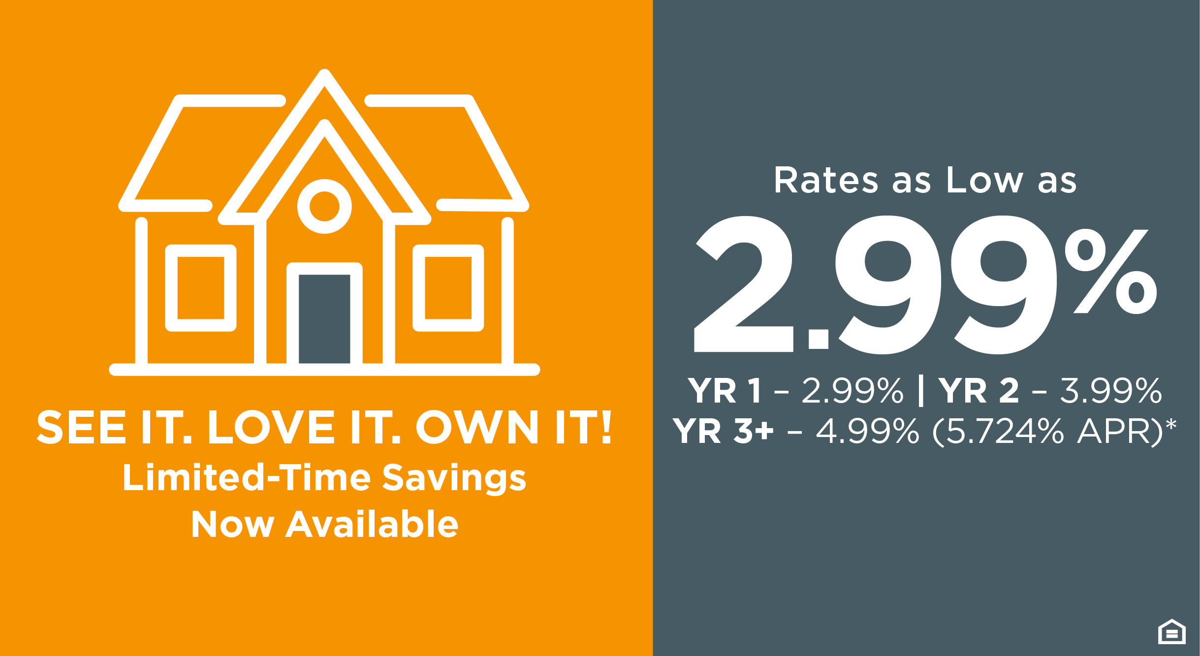 SEE IT. LOVE IT. OWN IT! Limited-Time Savings Now Available - Rates as Low as 2.99% YR 1 - 2.99% | YR 2 - 3.99% YR 3+ - 4.99% (5.724 APR)*