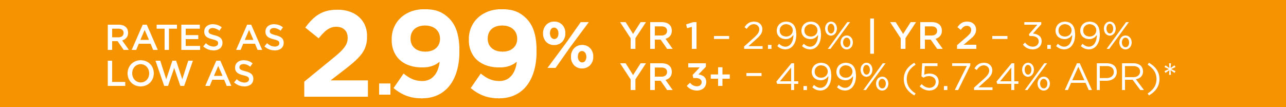Rates as Low as 2.99% YR 1 - 2.99% | YR 2 - 3.99% YR 3+ - 4.99% (5.724 APR)*